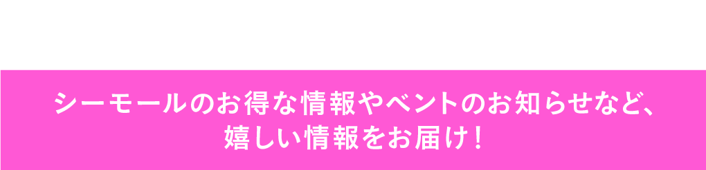 シーモールのお得な情報やベントのお知らせなど、嬉しい情報をお届け！